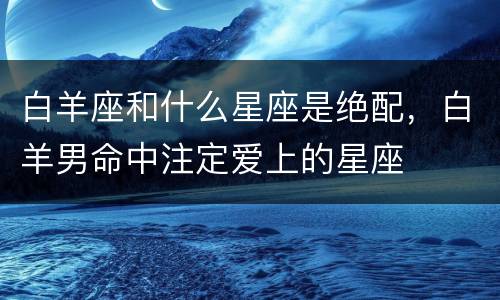 白羊座和什么星座是绝配，白羊男命中注定爱上的星座