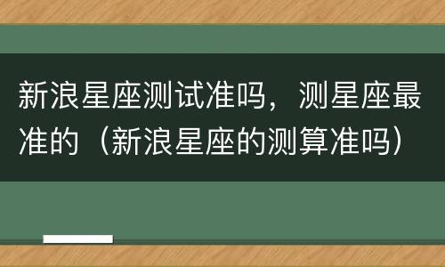 新浪星座测试准吗，测星座最准的（新浪星座的测算准吗）