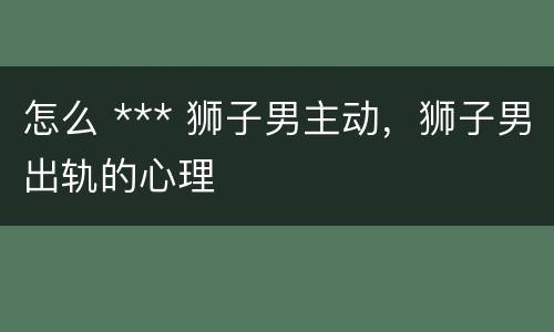 怎么 *** 狮子男主动，狮子男出轨的心理