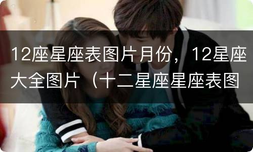 12座星座表图片月份，12星座大全图片（十二星座星座表图片）