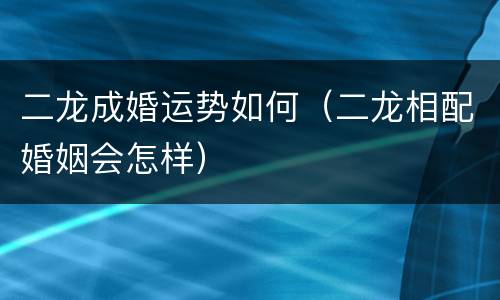 二龙成婚运势如何（二龙相配婚姻会怎样）