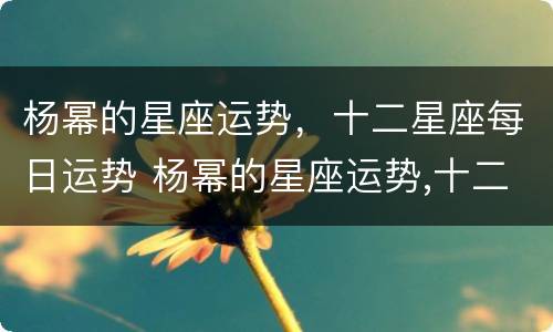 杨幂的星座运势，十二星座每日运势 杨幂的星座运势,十二星座每日运势