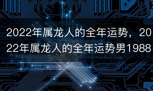 2022年属龙人的全年运势，2022年属龙人的全年运势男1988
