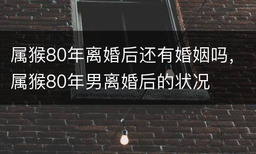 属猴80年离婚后还有婚姻吗，属猴80年男离婚后的状况
