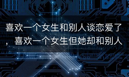 喜欢一个女生和别人谈恋爱了，喜欢一个女生但她却和别人谈恋爱了，每想到这