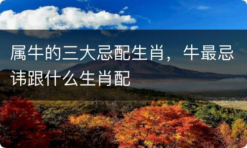 属牛的三大忌配生肖，牛最忌讳跟什么生肖配