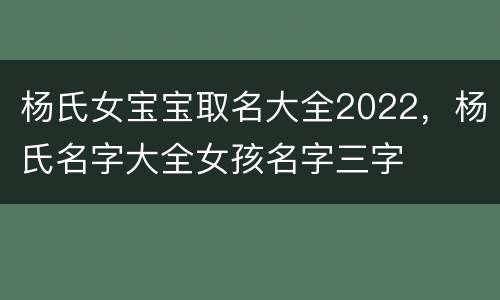 杨氏女宝宝取名大全2022，杨氏名字大全女孩名字三字