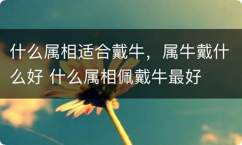 什么属相适合戴牛，属牛戴什么好 什么属相佩戴牛最好
