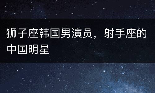 狮子座韩国男演员，射手座的中国明星