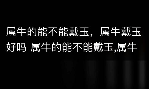 属牛的能不能戴玉，属牛戴玉好吗 属牛的能不能戴玉,属牛戴玉好吗女