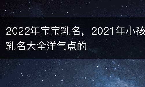 2022年宝宝乳名，2021年小孩乳名大全洋气点的