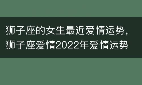 狮子座的女生最近爱情运势，狮子座爱情2022年爱情运势