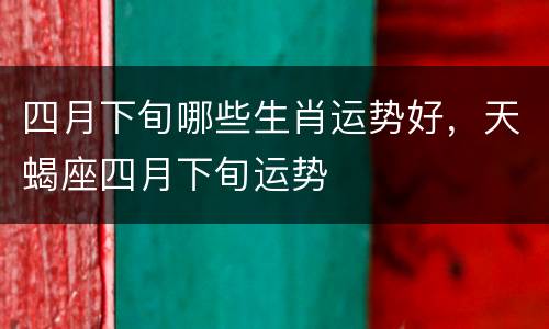 四月下旬哪些生肖运势好，天蝎座四月下旬运势
