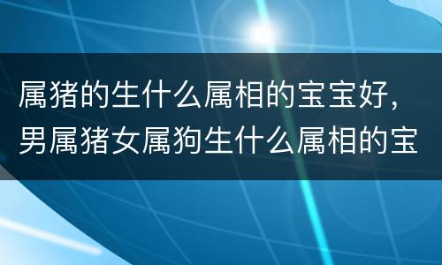 属猪的生什么属相的宝宝好，男属猪女属狗生什么属相的宝宝好