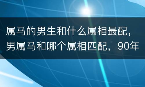 属马的男生和什么属相最配，男属马和哪个属相匹配，90年男属马