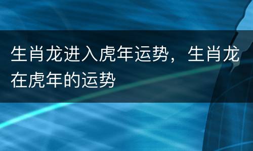 生肖龙进入虎年运势，生肖龙在虎年的运势