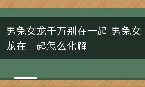 男兔女龙千万别在一起 男兔女龙在一起怎么化解