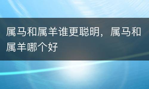 属马和属羊谁更聪明，属马和属羊哪个好