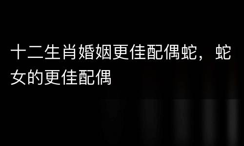 十二生肖婚姻更佳配偶蛇，蛇女的更佳配偶