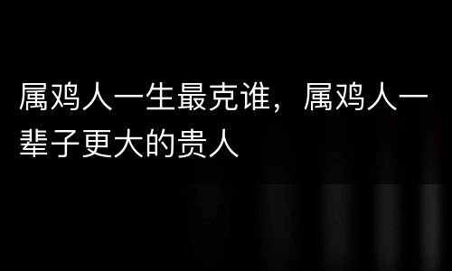 属鸡人一生最克谁，属鸡人一辈子更大的贵人