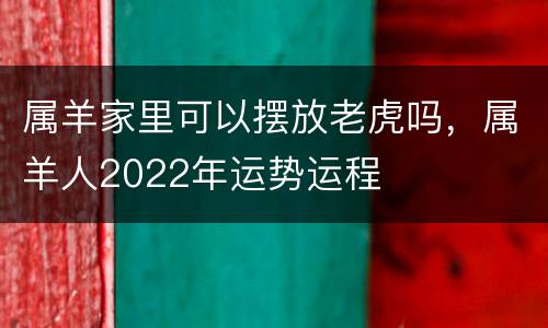 属羊家里可以摆放老虎吗，属羊人2022年运势运程