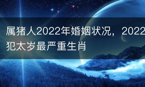 属猪人2022年婚姻状况，2022犯太岁最严重生肖
