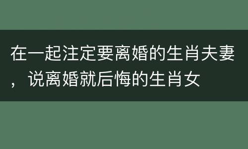 在一起注定要离婚的生肖夫妻，说离婚就后悔的生肖女