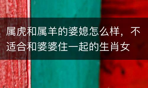 属虎和属羊的婆媳怎么样，不适合和婆婆住一起的生肖女