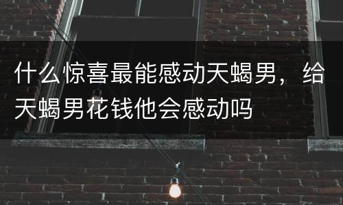 什么惊喜最能感动天蝎男，给天蝎男花钱他会感动吗