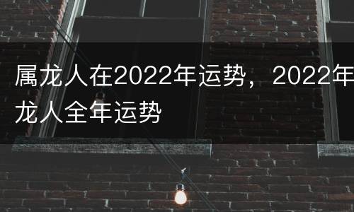 属龙人在2022年运势，2022年龙人全年运势