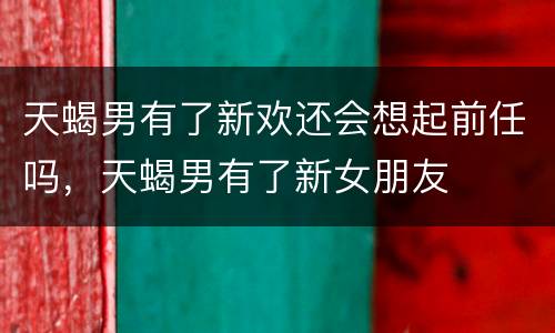 天蝎男有了新欢还会想起前任吗，天蝎男有了新女朋友