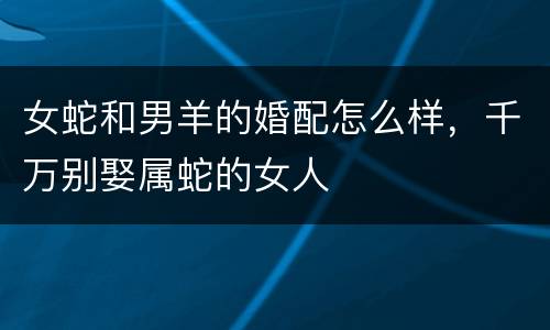 女蛇和男羊的婚配怎么样，千万别娶属蛇的女人