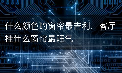 什么颜色的窗帘最吉利，客厅挂什么窗帘最旺气