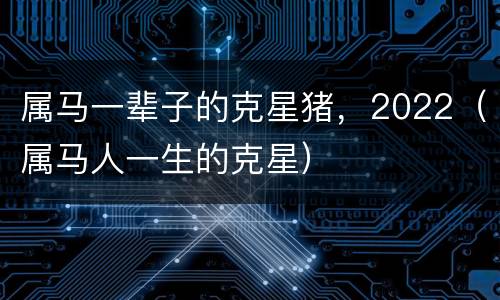 属马一辈子的克星猪，2022（属马人一生的克星）