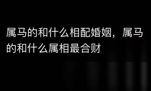 属马的和什么相配婚姻，属马的和什么属相最合财