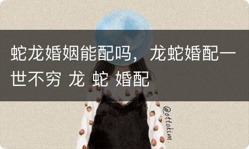 蛇龙婚姻能配吗，龙蛇婚配一世不穷 龙 蛇 婚配