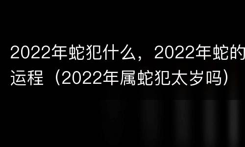2022年蛇犯什么，2022年蛇的运程（2022年属蛇犯太岁吗）
