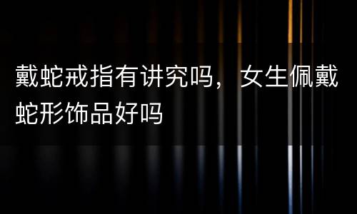 戴蛇戒指有讲究吗，女生佩戴蛇形饰品好吗
