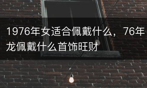 1976年女适合佩戴什么，76年龙佩戴什么首饰旺财