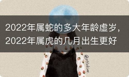 2022年属蛇的多大年龄虚岁，2022年属虎的几月出生更好