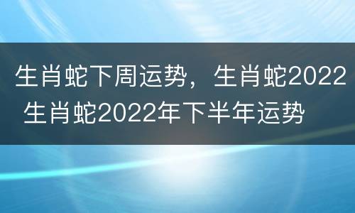 生肖蛇下周运势，生肖蛇2022 生肖蛇2022年下半年运势