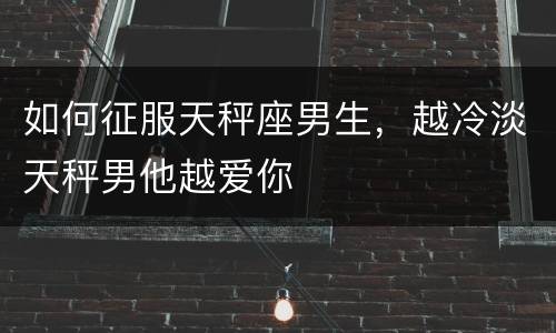 如何征服天秤座男生，越冷淡天秤男他越爱你