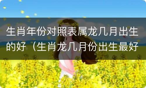 生肖年份对照表属龙几月出生的好（生肖龙几月份出生最好(农历）