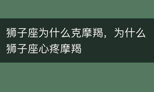 狮子座为什么克摩羯，为什么狮子座心疼摩羯