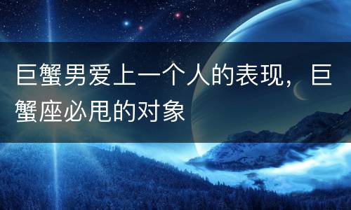 巨蟹男爱上一个人的表现，巨蟹座必甩的对象