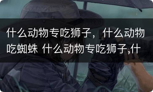 什么动物专吃狮子，什么动物吃蜘蛛 什么动物专吃狮子,什么动物吃蜘蛛呢