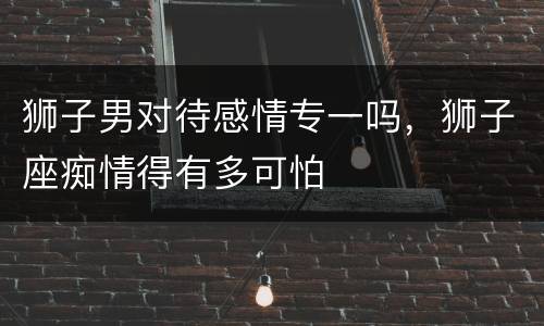 狮子男对待感情专一吗，狮子座痴情得有多可怕