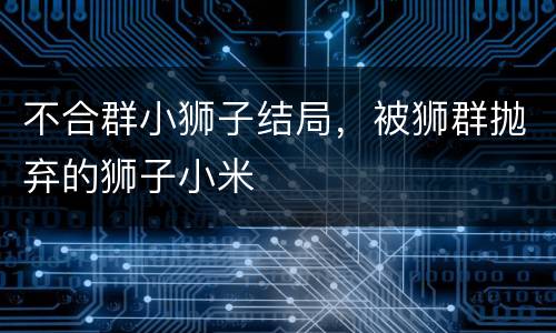 不合群小狮子结局，被狮群抛弃的狮子小米