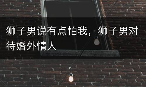 狮子男说有点怕我，狮子男对待婚外情人