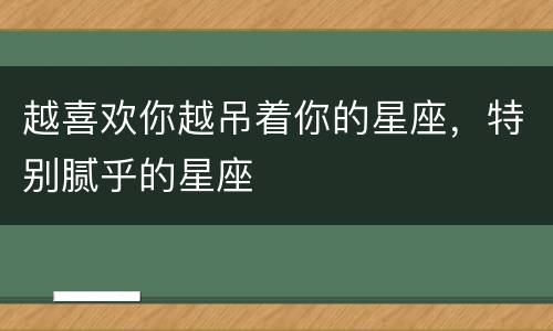 越喜欢你越吊着你的星座，特别腻乎的星座